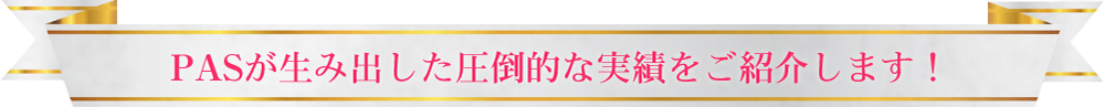 PASが生み出した圧倒的な実績をご紹介します！