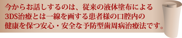 今からお話するのは、従来の液体塗布による3DS治療とは一線を画する患者様の口腔内の健康を保つ安心・安全な予防型歯周病治療法です。