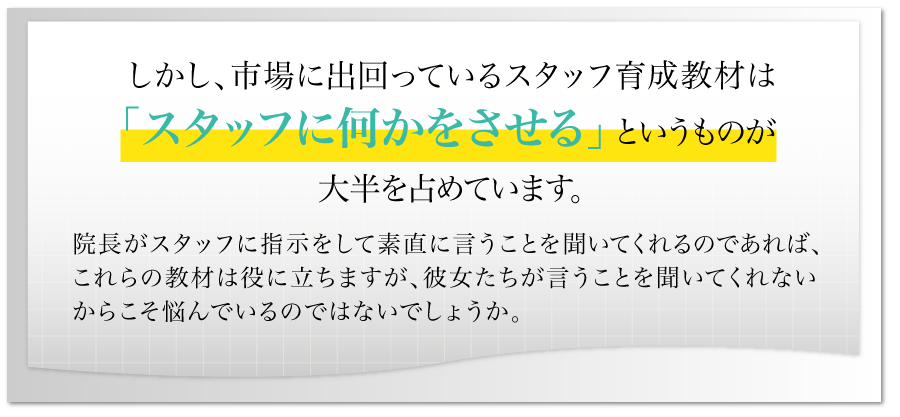 しかし、市場に出回っているスタッフ育成教材は「スタッフに何かをさせる」というものが大半を占めています。院長がスタッフに指示をして素直に言うことを聞いてくれるのであれば、これらの教材は役に立ちますが、彼女たちが言うことを聞いてくれないからこそ悩んでいるのではないでしょうか。