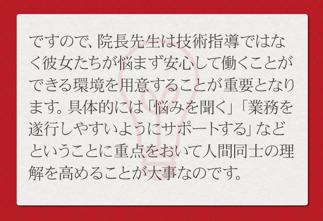 ですので、院長先生は技術指導ではなく、彼女たちが悩まず働ける環境を築くことが重要となります。具体的には「悩みを聞く」「業務を遂行しやすいようにサポートする」ということを優先して人間同士の理解を高めることが大事なのです。
