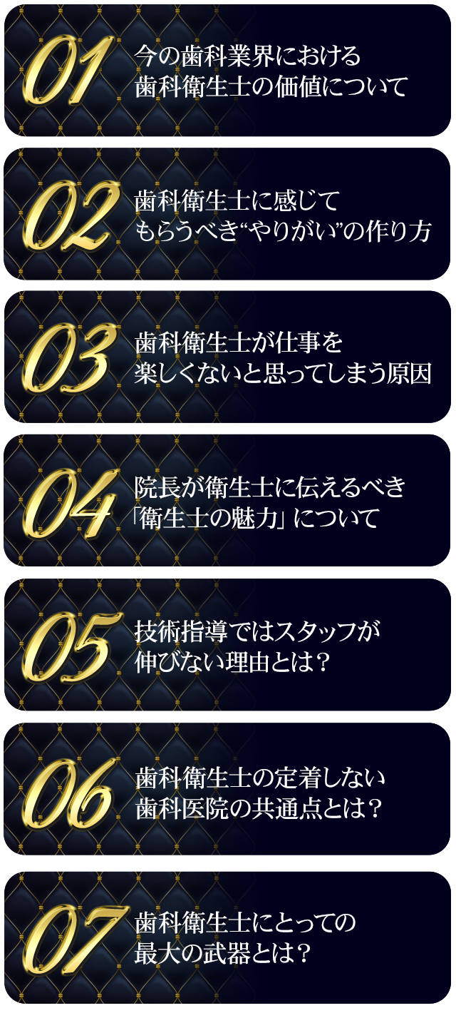 ☑今の歯科業界における歯科衛生の価値について
☑歯科衛生士に感じてもらうべき“やりがい”の作り方
☑歯科衛生士が仕事を楽しくないと思ってしまう原因
☑院長が衛生士に伝えるべき「衛生士の魅力」について
☑技術指導ではスタッフが伸びない理由とは？
☑衛生士の定着しない歯科医院の共通点とは？
☑歯科衛生士にとっての最大の武器とは？