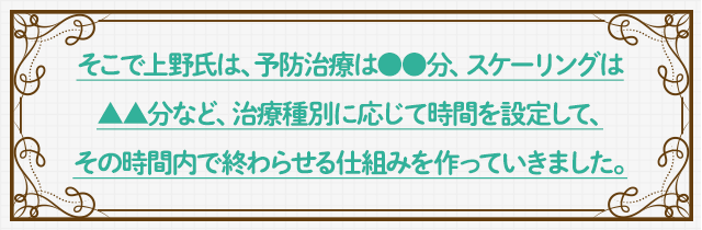 そこで上野氏は、予防治療は●●分、スケーリングは▲▲分など、治療種別に応じて時間を設定して、その時間内で終わらせる仕組みを作っていきました。