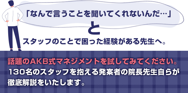 “「なんで言うことを聞いてくれないんだ…」と
スタッフのことで困った経験がある先生へ。話題のAKB式マネジメントを試してみてください。130名のスタッフを抱える発案者の院長先生自らが徹底解説をいたします。”