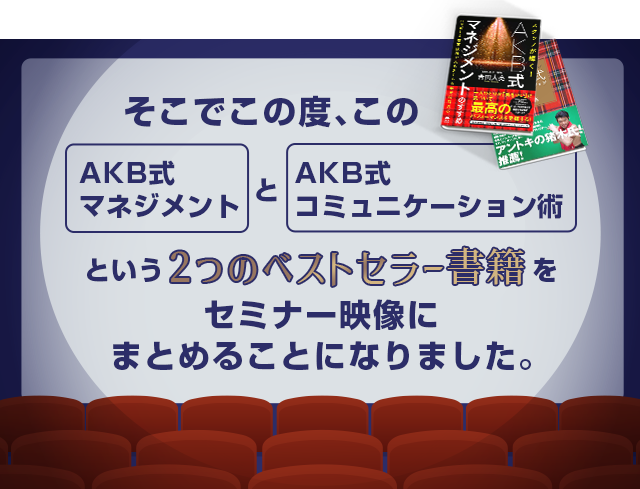 そこでこの度、この「AKB式マネジメント」と「AKB式コミュニケーション術」という２つのベストセラー書籍をセミナー映像にまとめることになりました。