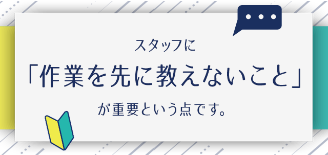 スタッフに「作業を先に教えないこと」が重要という点です。