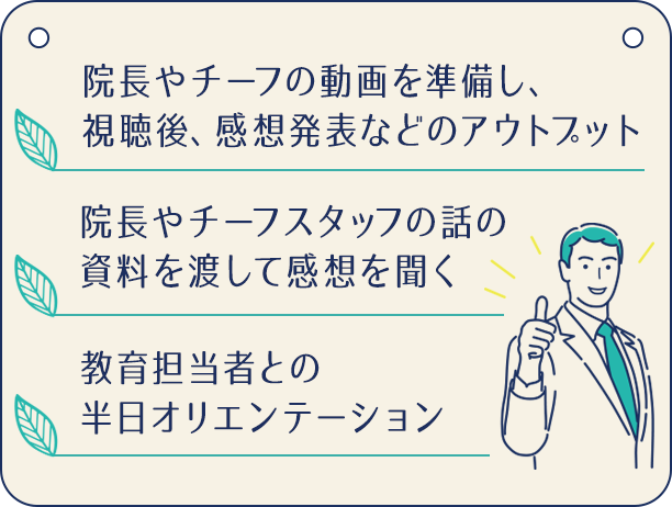 ・院長やチーフの動画を準備し、視聴後、感想発表などのアウトプット・院長やチーフスタッフの話の資料を渡して感想を聞く・教育担当者との半日オリエンテーション