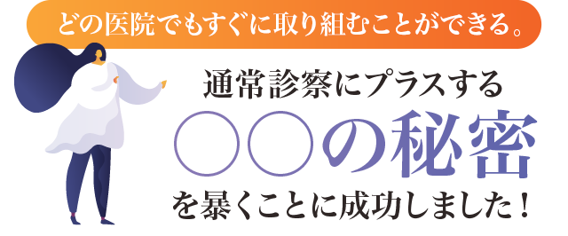 どの医院でもすぐに取り組むことができる。通常診察にプラスする○○の秘密を暴くことに成功しました！