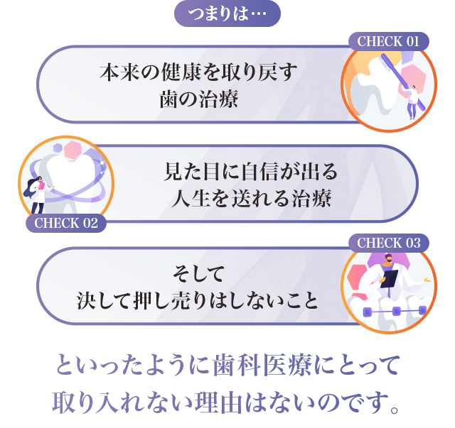 つまりは…「本来の健康を取り戻す歯の治療」「見た目に自信が出る人生を送れる治療」「そして決して押し売りはしないこと」といったように歯科医療にとって取り入れない理由はないのです。