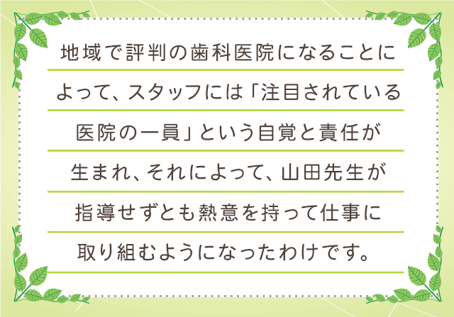 地域で評判の歯科医院になることによって、スタッフには「注目されている医院の一員」という自覚と責任が生まれ、それによって、山田先生が指導せずとも熱意を持って仕事に取り組むようになったわけです。