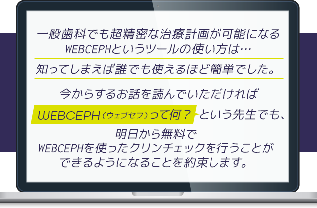 “一般歯科でも超精密な治療計画が可能になるWEBCEPHというツールの使い方は…
知ってしまえば誰でも使えるほど簡単でした。今からするお話を読んでいただければ「WEBCEPHって何？」という先生でも、明日から無料でWEBCEPHを使ったクリンチェックを行うことができるようになることを約束します。”