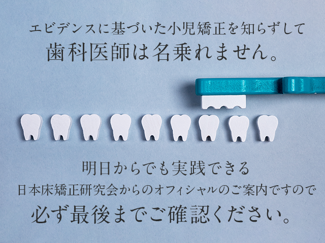 “エビデンスに基づいた小児矯正を知らずして歯科医師は名乗れません。明日からでも実践できる日本床矯正研究会からのオフィシャルのご案内ですので必ず最後までご確認ください。”
