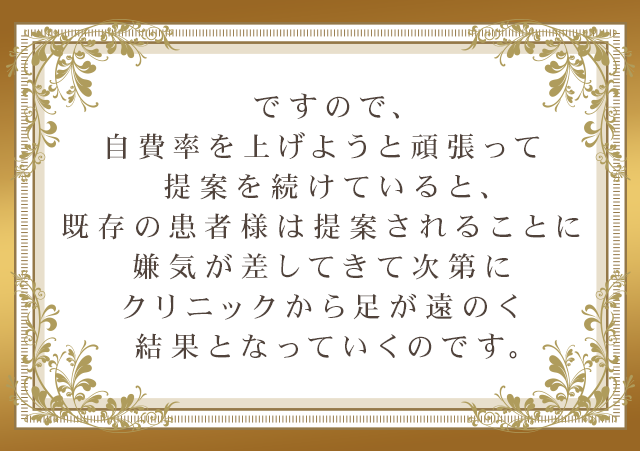 ですので、自費率を上げようと頑張って提案を続けていると、既存の患者様は提案されることに嫌気が差してきて次第にクリニックから足が遠のく結果となっていくのです。