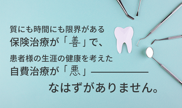 質にも時間にも限界がある保険治療が「善」で、
患者様の生涯の健康を考えた自費治療が「悪」なはずがありません。