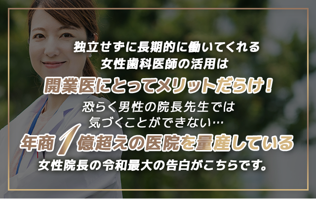 “独立せずに長期的に働いてくれる女性歯科医師の活用は開業医にとってメリットだらけ！恐らく男性の院長先生では気づくことができない…年商１億超えの医院を量産している女性院長の令和最大の告白がこちらです。”
