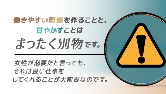 働きやすい環境を作ることと、甘やかすことはまったく別物です。
女性が必要だと言っても、それは良い仕事をしてくれることが大前提なのです。