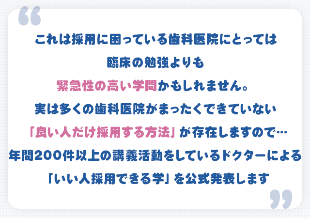 これは採用に困っている歯科医院にとっては臨床の勉強よりも緊急性の高い学問かもしれません。実は多くの歯科医院がまったくできていない「良い人だけ採用する方法」が存在しますので…年間200件以上の講義活動をしているドクターによる「いい人採用できる学」を公式発表します