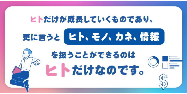 ヒトだけが成長していくものであり、更に言うと「ヒト、モノ、カネ、情報」を扱うことができるのはヒトだけなのです。