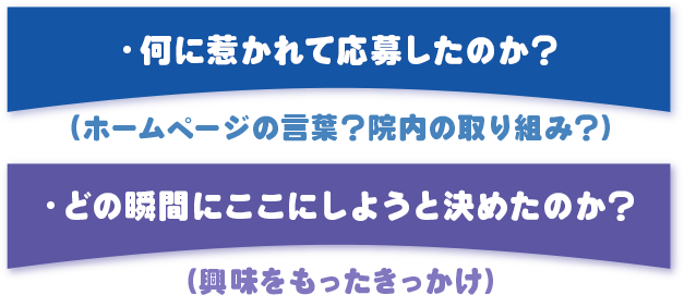 ・「何に惹かれて応募したのか？」（ホームページの言葉？院内の取り組み？）
・「どの瞬間にここにしようと決めたのか？」（興味をもったきっかけ）