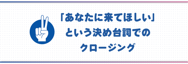 ●「あなたに来てほしい」という決め台詞でのクロージング