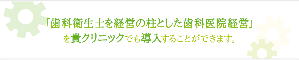 『歯科衛生士を経営の柱とした歯科医院経営』を貴クリニックでも導入することができます。