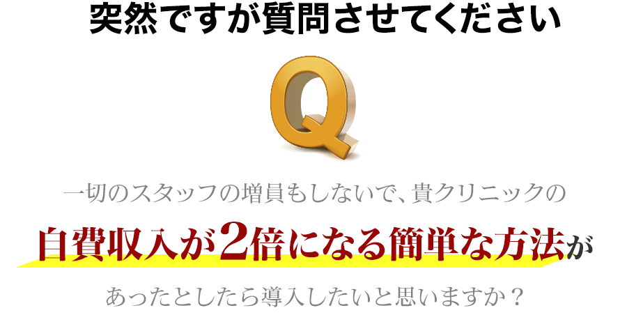 突然ですが質問させてください。一切のスタッフの増員もしないで、貴クリニックの自費収入が２倍になる簡単な方法があったとしたら導入したいと思いますか？