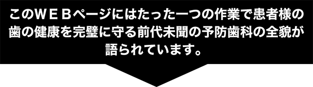 このWEBページにはたった一つの作業で患者様の歯の健康を完璧に守る前代未聞の予防歯科の全貌が語られています。