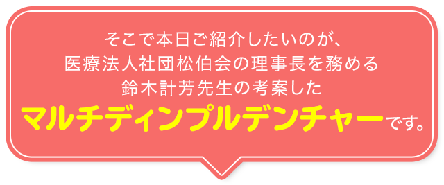 そこで本日ご紹介したいのが、医療法人社団松伯会の理事長を務める鈴木計芳先生の考案した「マルチ ディンプル デンチャー」です。