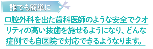 誰でも簡単に口腔外科を出た歯科医師のような安全でクオリティの高い抜歯を施せるようになり、どんな症例でも自医院で対応できるようなります。