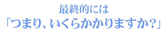 最終的には「つまり、いくらかかりますか？」