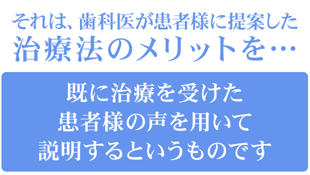 それは、歯科医が患者様に提案した治療法のメリットを…「既に治療を受けた患者様の声を用いて説明する」というものです。