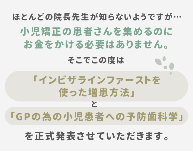 “ほとんどの院長先生が知らないようですが…小児矯正の患者さんを集めるのにお金をかける必要はありません。そこでこの度は「インビザラインファーストを使った増患方法」と「GPの為の小児患者への予防歯科学」を正式発表させていただきます。”