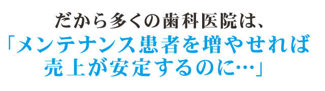 だから多くの歯科医院は、「メンテナンス患者を増やせれば売上が安定するのに…」