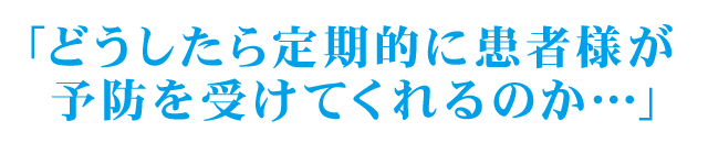 「どうしたら定期的に患者様が予防を受けてくれるのか…」