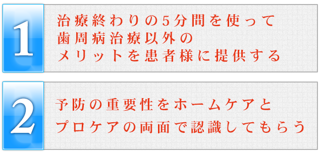 ①治療終わりの5分間を使って歯周病治療以外のメリットを患者様に提供する②予防の重要性をホームケアとプロケアの両面で認識してもらう