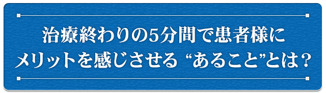 治療終わりの5分間で患者様にメリットを感じさせる “あること”とは？