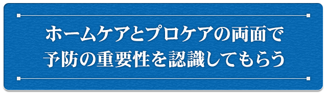 ホームケアとプロケアの両面で予防の重要性を認識してもらう