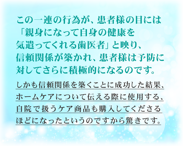 この一連の行為が、患者様の目には「親身になって自身の健康を気遣ってくれる歯医者」と映り、信頼関係が築かれ、患者様は予防に対してさらに積極的になるのです。しかも信頼関係を築くことに成功した結果、ホームケアについて伝える際に使用する、自院で扱うケア商品も購入してくださるほどになったというのですから驚きです。