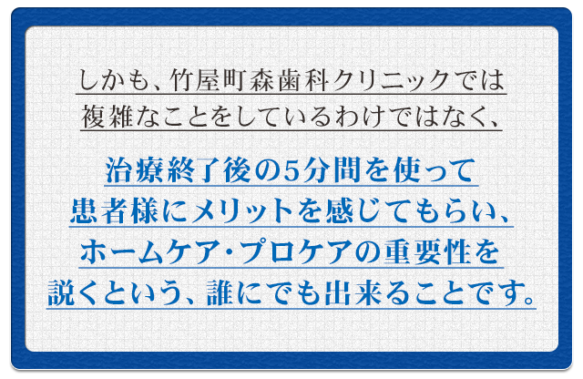 しかも、竹屋町森歯科クリニックでは複雑なことをしているわけではなく、治療終了後の5分間を使って患者様にメリットを感じてもらい、ホームケア・プロケアの重要性を説くという、誰にでも出来ることです。