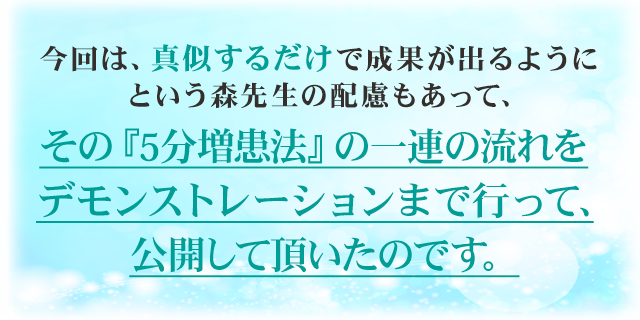 今回は、真似するだけで成果が出るようにという森先生の配慮もあって、その『5分増患法』の一連の流れをデモンストレーションまで行って、公開して頂いたのです。