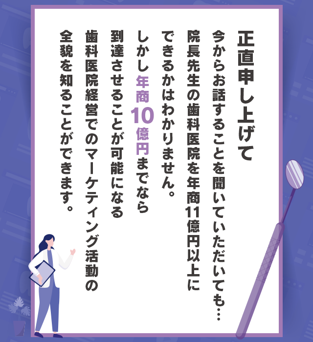 “正直申し上げて今からお話することを聞いていただいても…院長先生の歯科医院を年商11億円以上にできるかはわかりません。しかし年商10億円までなら到達させることが可能になる歯科医院経営でのマーケティング活動の全貌を知ることができます。”