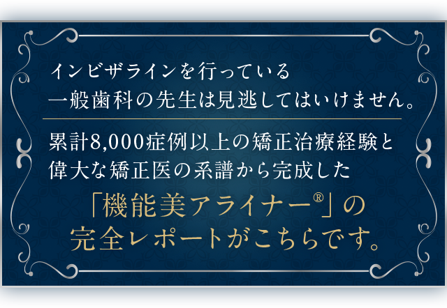 “インビザラインを行っている一般歯科の先生は見逃してはいけません。
累計8,000症例以上の矯正治療経験と偉大な矯正医の系譜から完成した「機能美アライナー®」の完全レポートがこちらです。”