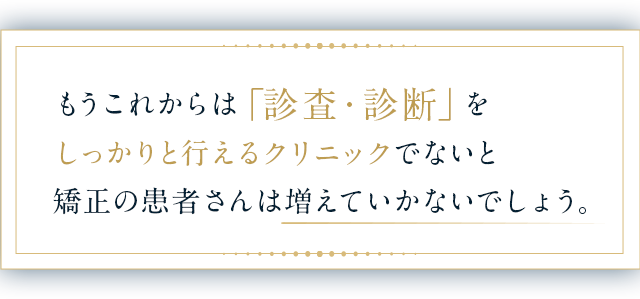 もうこれからは「診査・診断」をしっかりと行えるクリニックでないと矯正の患者さんは増えていかないでしょう。