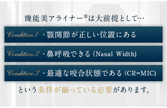 機能美アライナー®は大前提として…・顎関節が正しい位置にある。・鼻呼吸できる。（Nasal Width)・最適な咬合状態である（CR=MIC)という条件が揃っている必要があります。