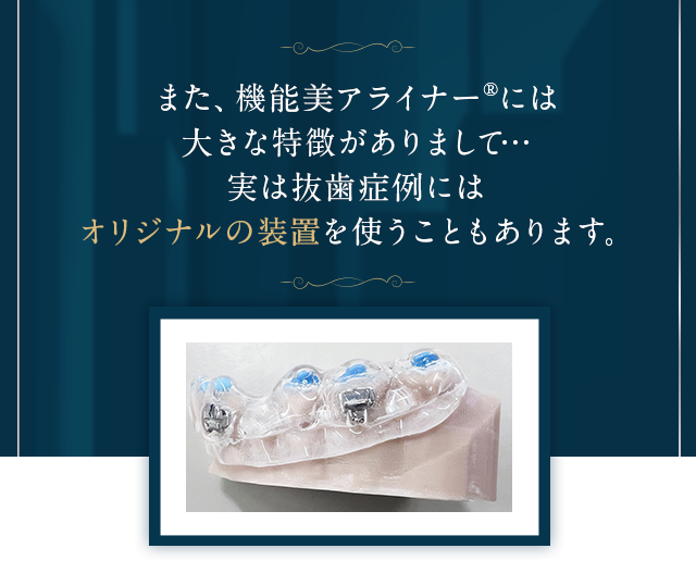 また、機能美アライナー®には大きな特徴がありまして…実は抜歯症例にはオリジナルの装置を使うこともあります。