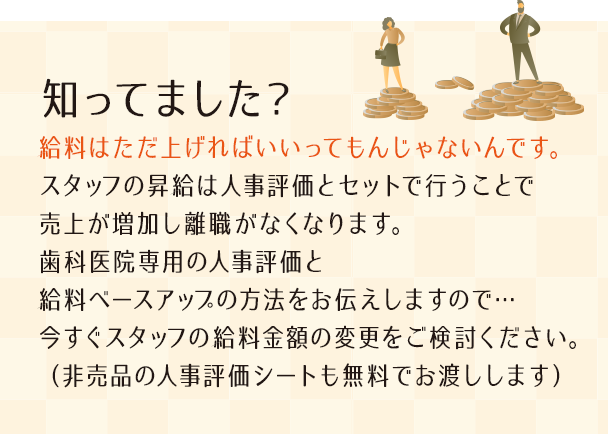 “知ってました？給料はただ上げればいいってもんじゃないんです。スタッフの昇給は人事評価とセットで行うことで売上が増加し離職がなくなります。歯科医院専用の人事評価と給料ベースアップの方法をお伝えしますので…今すぐスタッフの給料金額の変更をご検討ください。（非売品の人事評価シートも無料でお渡しします）”