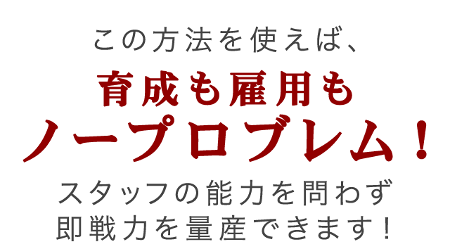 この方法を使えば、育成も雇用もノープロブレム！スタッフの能力を問わず即戦力を量産できます！