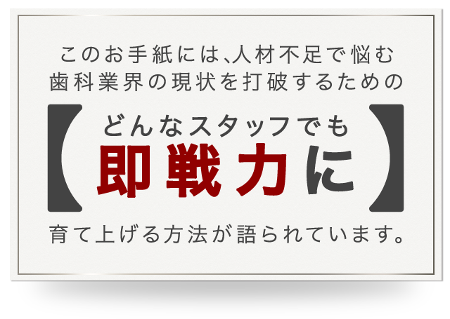 このお手紙には、人材不足で悩む歯科業界の現状を打破するためのどんなスタッフでも即戦力に育て上げる方法が語られています。