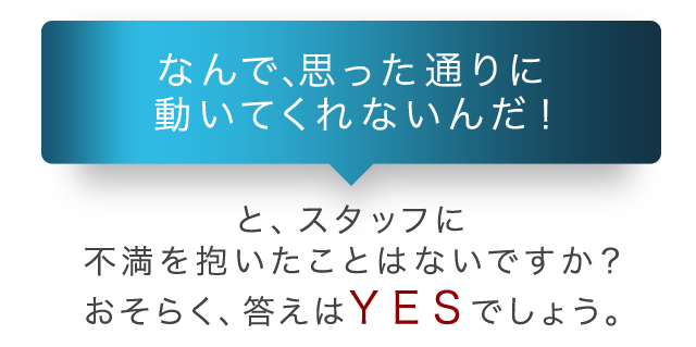 「なんで、思った通りに動いてくれないんだ！」と、スタッフに不満を抱いたことはないですか？おそらく、答えはＹＥＳでしょう。