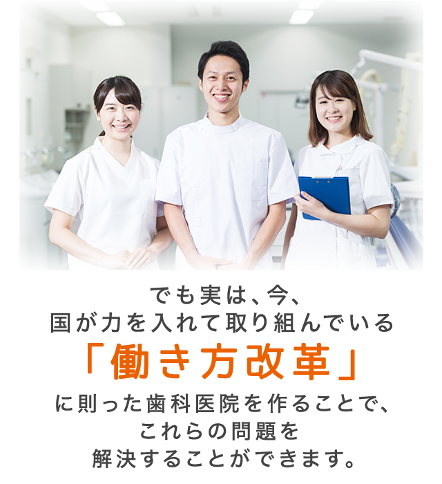 でも実は、今、国が力を入れて取り組んでいる「働き方改革」に則った歯科医院を作ることで、これらの問題を解決することができます。