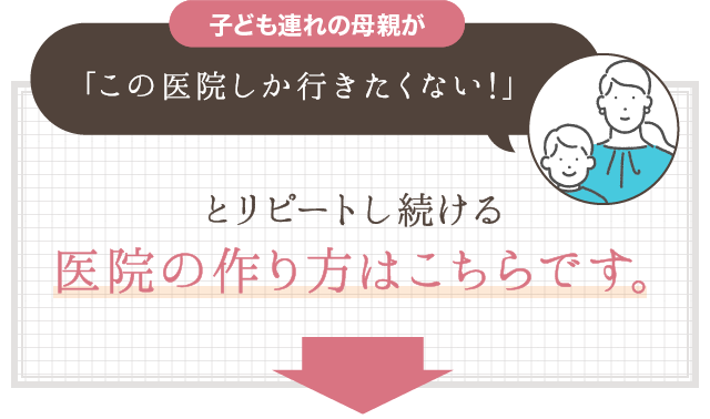 子ども連れの母親が｢この医院しか行きたくない!｣とリピートし続ける医院の作り方はこちらです｡